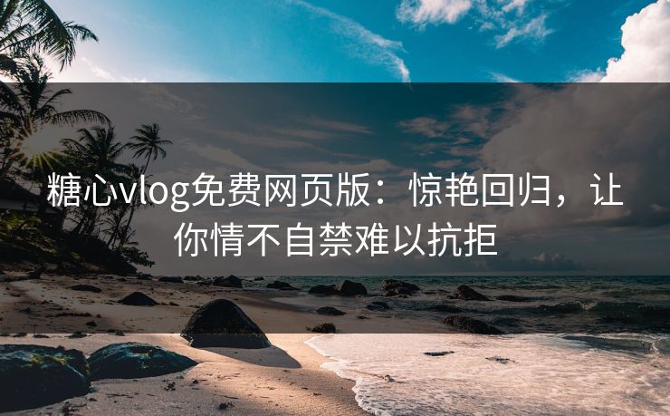 糖心vlog免费网页版：惊艳回归，让你情不自禁难以抗拒