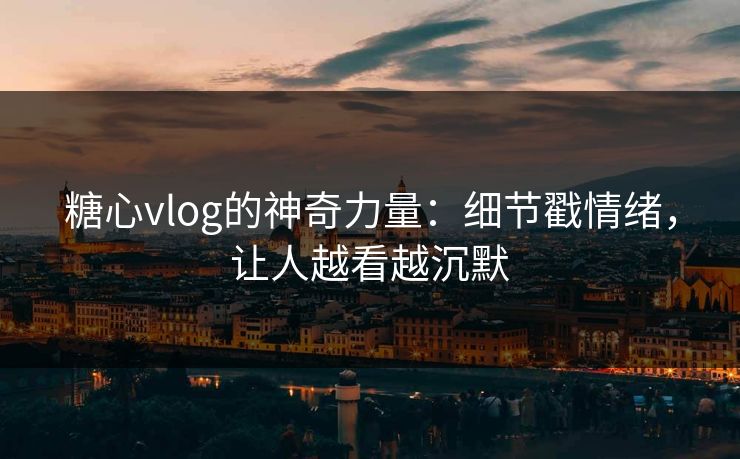 糖心vlog的神奇力量：细节戳情绪，让人越看越沉默