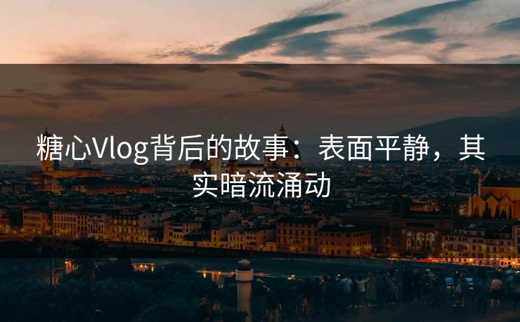 糖心Vlog背后的故事:表面平静,其实暗流涌动 糖心Vlog背后的故事:表面平静,其实暗流涌动