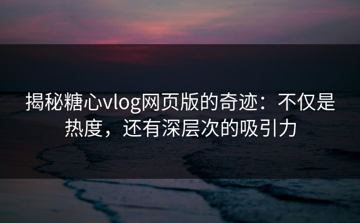揭秘糖心vlog网页版的奇迹：不仅是热度，还有深层次的吸引力