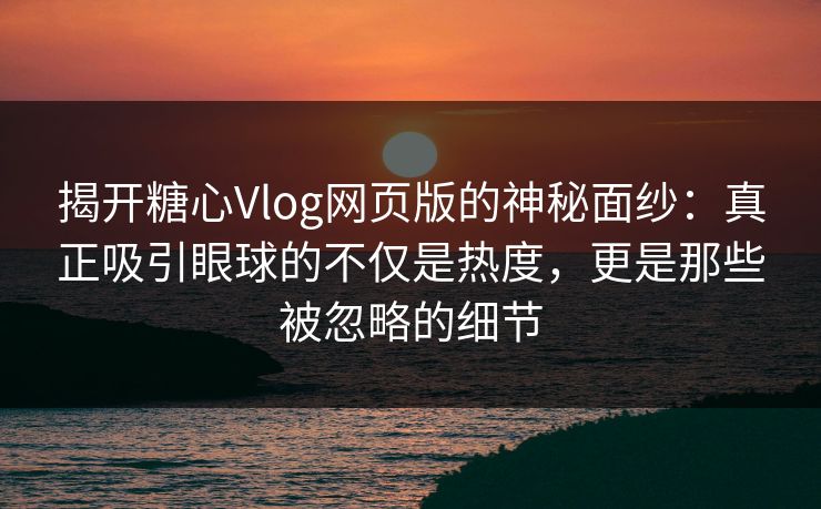 揭开糖心Vlog网页版的神秘面纱：真正吸引眼球的不仅是热度，更是那些被忽略的细节