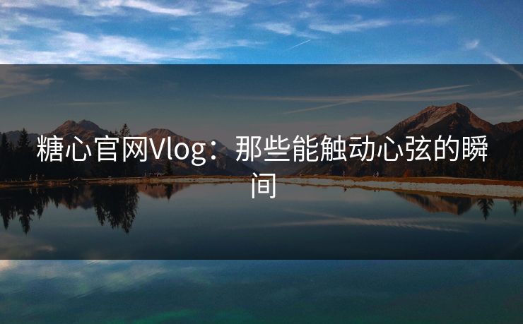 糖心官网Vlog:那些能触动心弦的瞬间 糖心官网Vlog:那些能触动心弦的瞬间